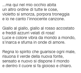 ...ma qui nel mio occhio abitaun altro ordine di tutte le cose,violetto si smorza, porpora troneggiae io ne canto l'innocente canzone.Giallo al giallo, giallo al rosso accostatoe freddi azzurri velati di rosa!Luce e colore vibra da mondo a mondo,s'inarca e sfuma in onde di amore.Regna lo spirito che guarisce ogni male,risuona il verde della nuova fonte,sensato e nuovo si dispone il mondoe dentro il cuore si fa gioioso e chiaro.